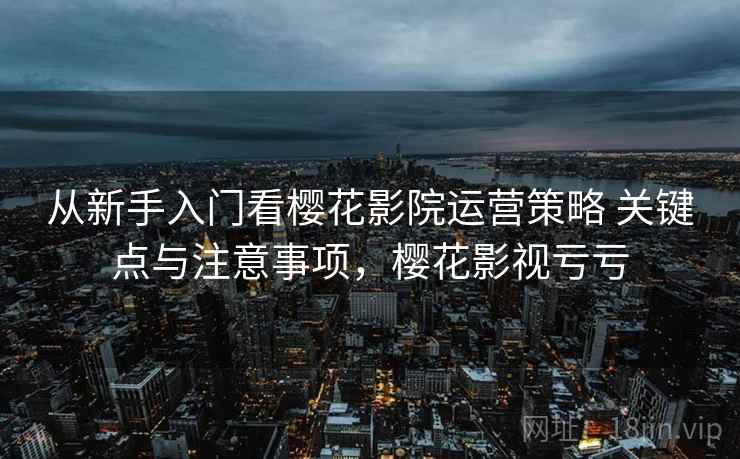 从新手入门看樱花影院运营策略 关键点与注意事项,樱花影视亏亏 从新手入门看樱花影院运营策略 关键点与注意事项,樱花影视亏亏