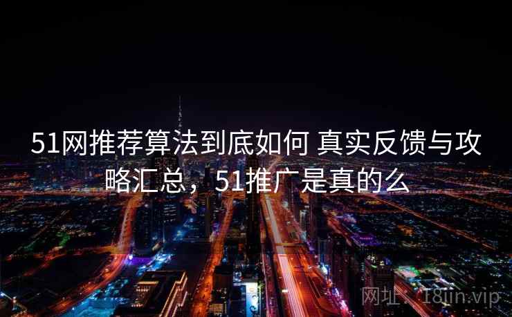 51网推荐算法到底如何 真实反馈与攻略汇总,51推广是真的么 51网推荐算法到底如何 真实反馈与攻略汇总,51推广是真的么