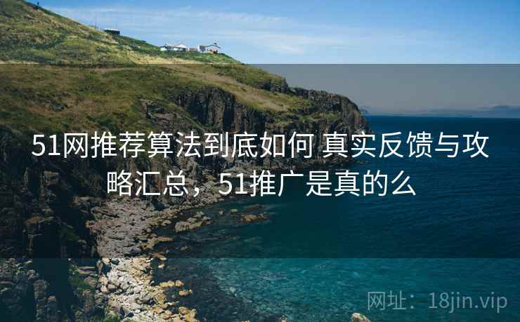 51网推荐算法到底如何 真实反馈与攻略汇总,51推广是真的么 51网推荐算法到底如何 真实反馈与攻略汇总,51推广是真的么