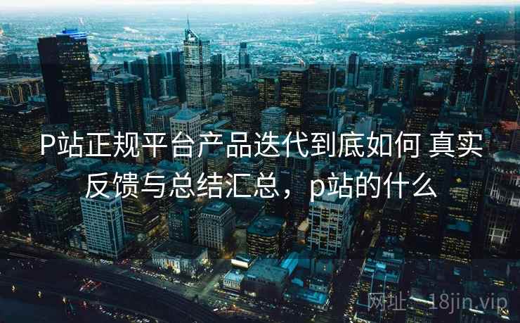 P站正规平台产品迭代到底如何 真实反馈与总结汇总,p站的什么 P站正规平台产品迭代到底如何 真实反馈与总结汇总,p站的什么