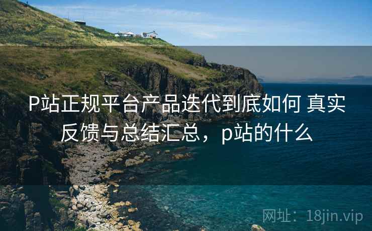 P站正规平台产品迭代到底如何 真实反馈与总结汇总,p站的什么 P站正规平台产品迭代到底如何 真实反馈与总结汇总,p站的什么
