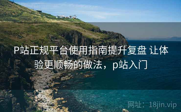 P站正规平台使用指南提升复盘 让体验更顺畅的做法,p站入门 P站正规平台使用指南提升复盘 让体验更顺畅的做法,p站入门