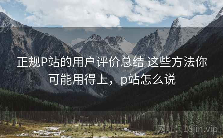 正规P站的用户评价总结 这些方法你可能用得上,p站怎么说 正规P站的用户评价总结 这些方法你可能用得上,p站怎么说