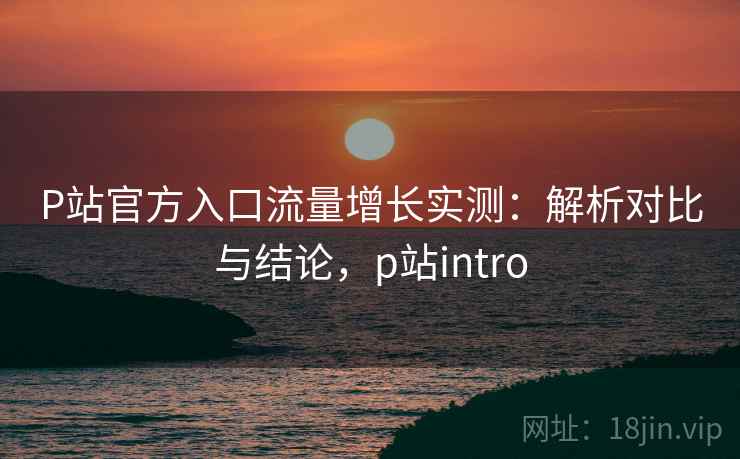 P站官方入口流量增长实测:解析对比与结论,p站intro P站官方入口流量增长实测:解析对比与结论,p站intro