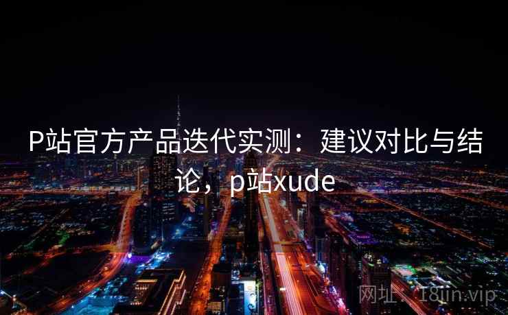 P站官方产品迭代实测:建议对比与结论,p站xude P站官方产品迭代实测:建议对比与结论,p站xude