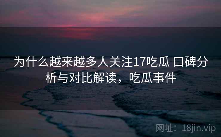 为什么越来越多人关注17吃瓜 口碑分析与对比解读，吃瓜事件