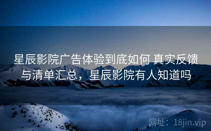 星辰影院广告体验到底如何 真实反馈与清单汇总，星辰影院有人知道吗