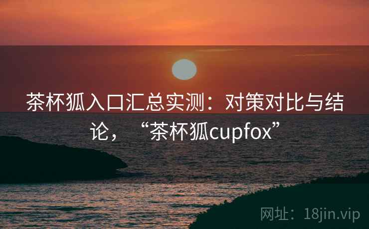 茶杯狐入口汇总实测:对策对比与结论,“茶杯狐cupfox” 茶杯狐入口汇总实测:对策对比与结论,“茶杯狐cupfox”