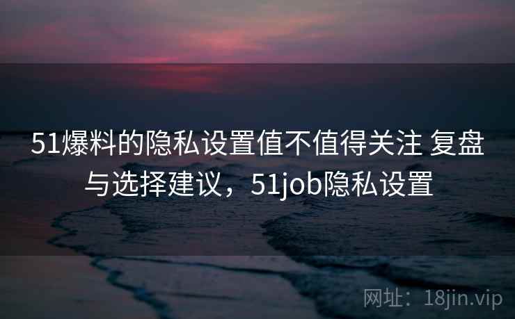 51爆料的隐私设置值不值得关注 复盘与选择建议，51job隐私设置