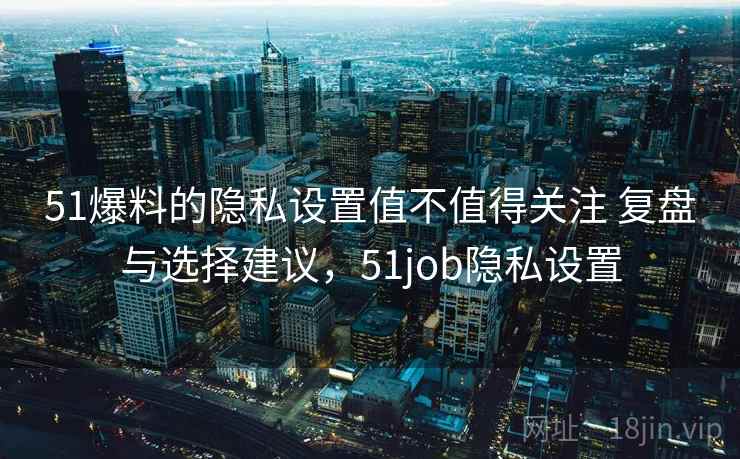 51爆料的隐私设置值不值得关注 复盘与选择建议，51job隐私设置