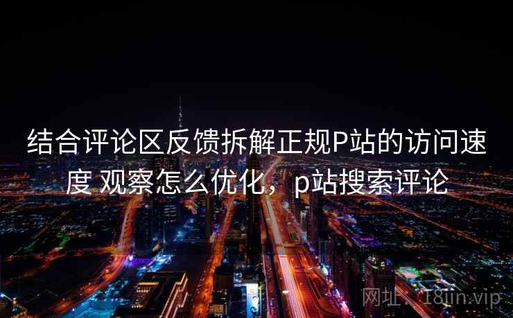 结合评论区反馈拆解正规P站的访问速度 观察怎么优化,p站搜索评论 结合评论区反馈拆解正规P站的访问速度 观察怎么优化,p站搜索评论