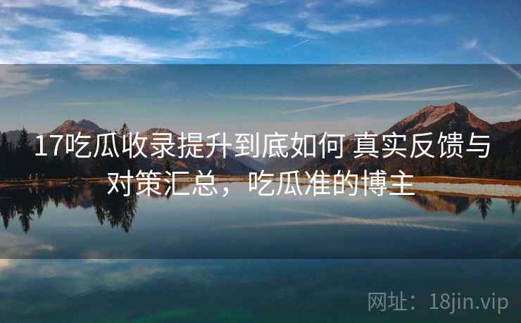 17吃瓜收录提升到底如何 真实反馈与对策汇总,吃瓜准的博主 17吃瓜收录提升到底如何 真实反馈与对策汇总,吃瓜准的博主
