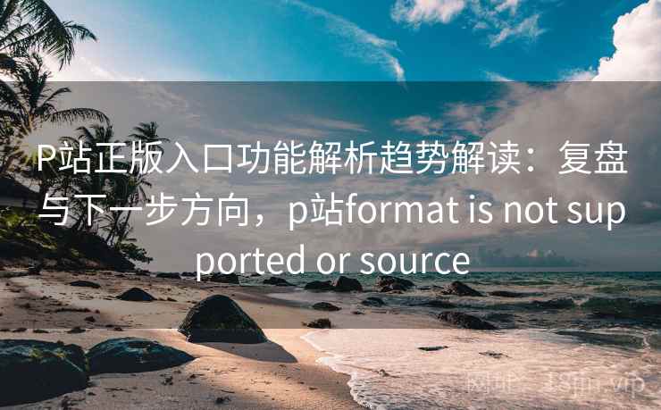 P站正版入口功能解析趋势解读:复盘与下一步方向,p站format is not supported or source P站正版入口功能解析趋势解读:复盘与下一步方向,p站format is not supported or source
