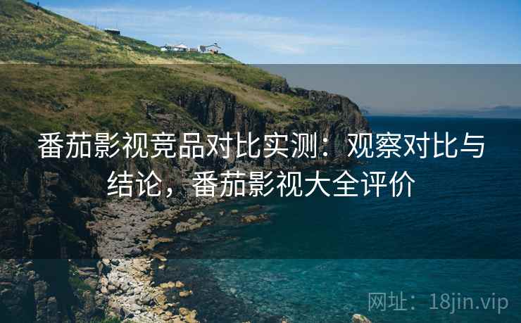 番茄影视竞品对比实测：观察对比与结论，番茄影视大全评价