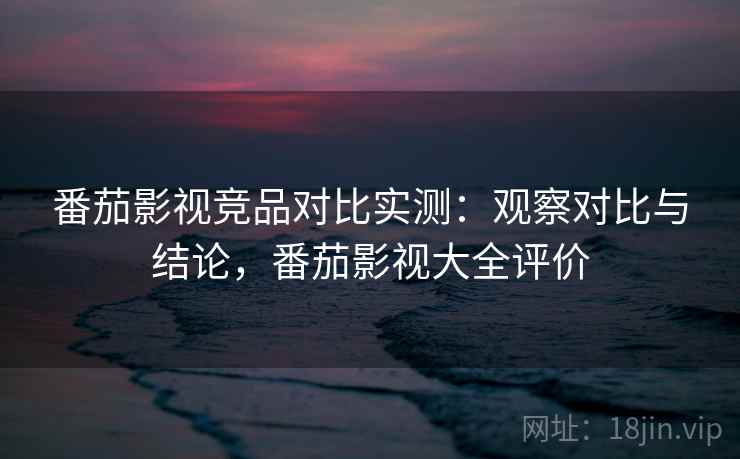 番茄影视竞品对比实测：观察对比与结论，番茄影视大全评价