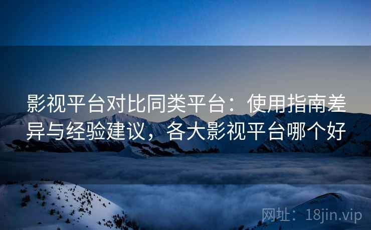 影视平台对比同类平台：使用指南差异与经验建议，各大影视平台哪个好