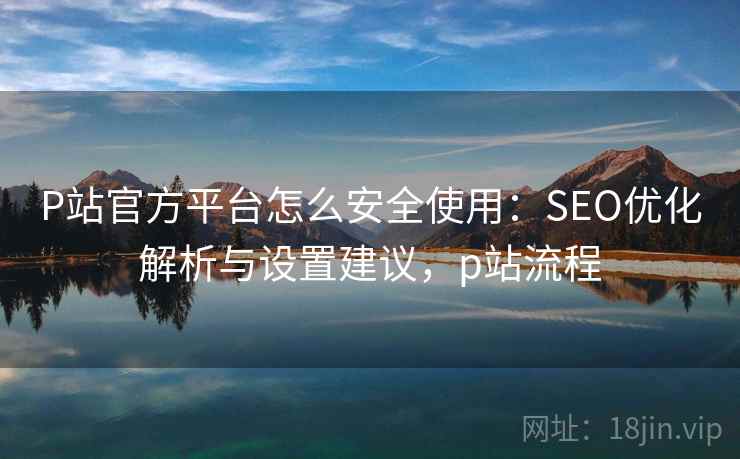 P站官方平台怎么安全使用:SEO优化解析与设置建议,p站流程 P站官方平台怎么安全使用:SEO优化解析与设置建议,p站流程