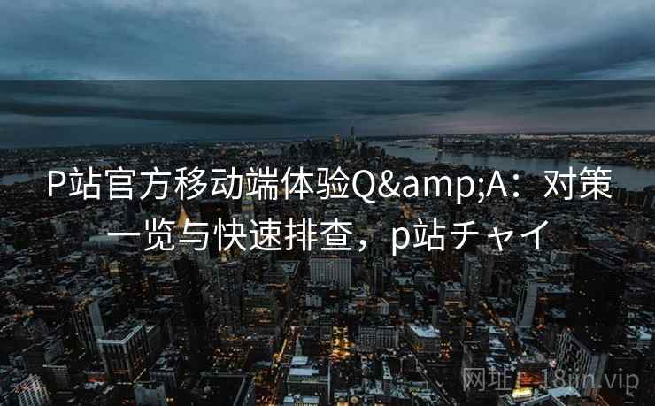 P站官方移动端体验Q&A：对策一览与快速排查，p站チャイ