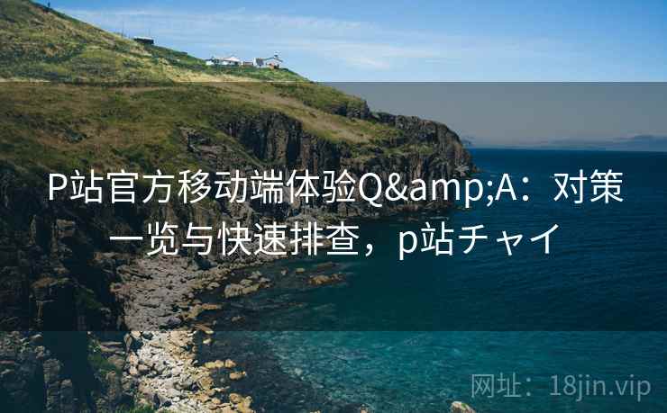 P站官方移动端体验Q&A：对策一览与快速排查，p站チャイ