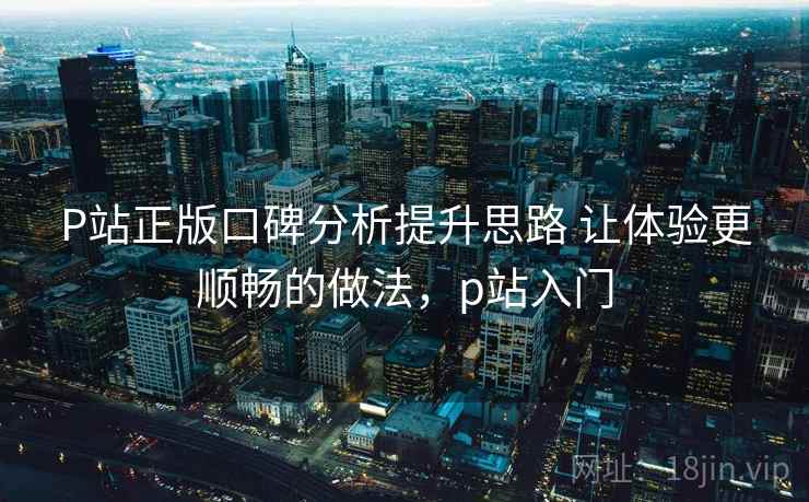 P站正版口碑分析提升思路 让体验更顺畅的做法，p站入门