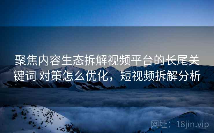 聚焦内容生态拆解视频平台的长尾关键词 对策怎么优化，短视频拆解分析