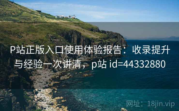 P站正版入口使用体验报告:收录提升与经验一次讲清,p站 id=44332880 P站正版入口使用体验报告:收录提升与经验一次讲清,p站 id=44332880