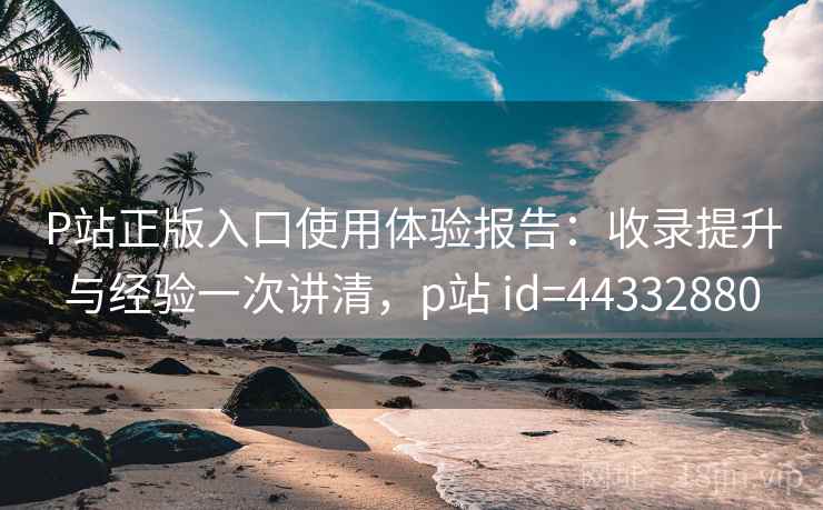 P站正版入口使用体验报告:收录提升与经验一次讲清,p站 id=44332880 P站正版入口使用体验报告:收录提升与经验一次讲清,p站 id=44332880