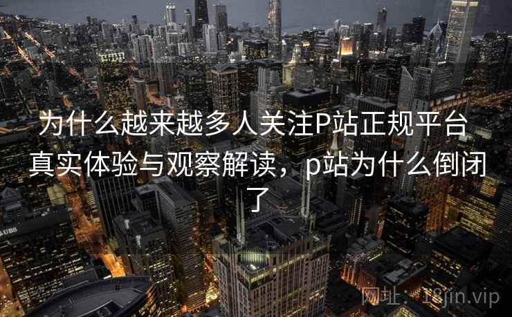 为什么越来越多人关注P站正规平台 真实体验与观察解读,p站为什么倒闭了 为什么越来越多人关注P站正规平台 真实体验与观察解读,p站为什么倒闭了