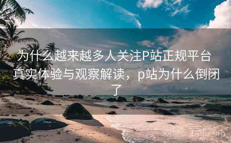 为什么越来越多人关注P站正规平台 真实体验与观察解读,p站为什么倒闭了 为什么越来越多人关注P站正规平台 真实体验与观察解读,p站为什么倒闭了