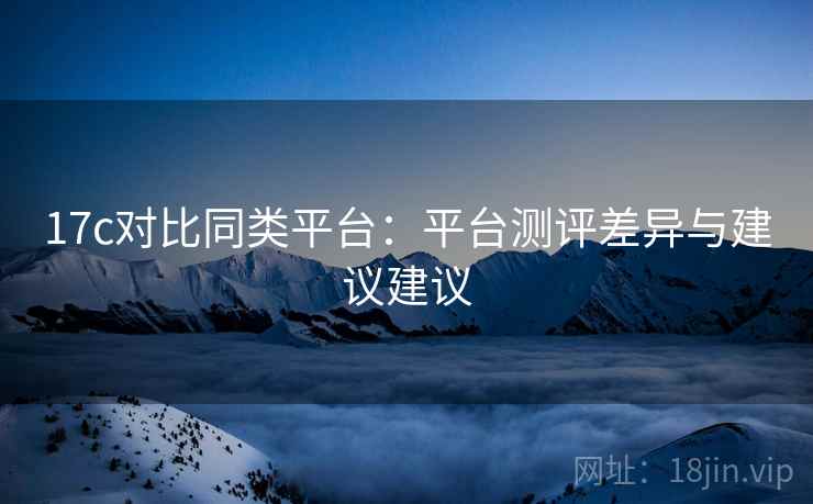 17c对比同类平台:平台测评差异与建议建议 17c对比同类平台:平台测评差异与建议建议