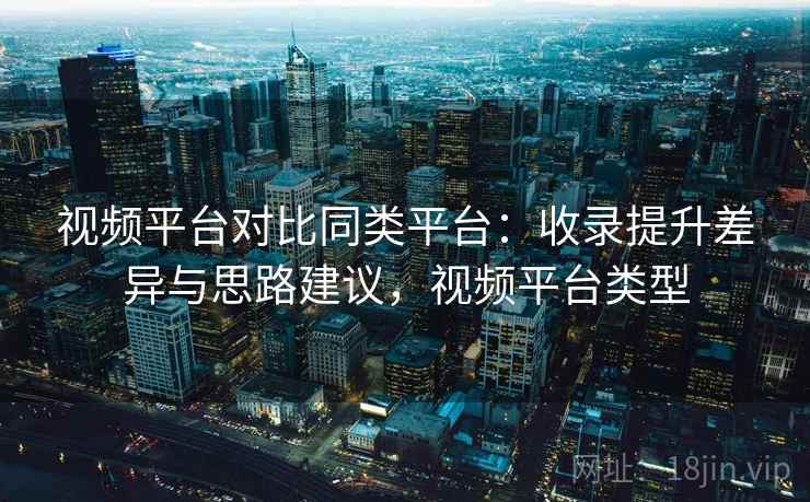 视频平台对比同类平台:收录提升差异与思路建议,视频平台类型 视频平台对比同类平台:收录提升差异与思路建议,视频平台类型
