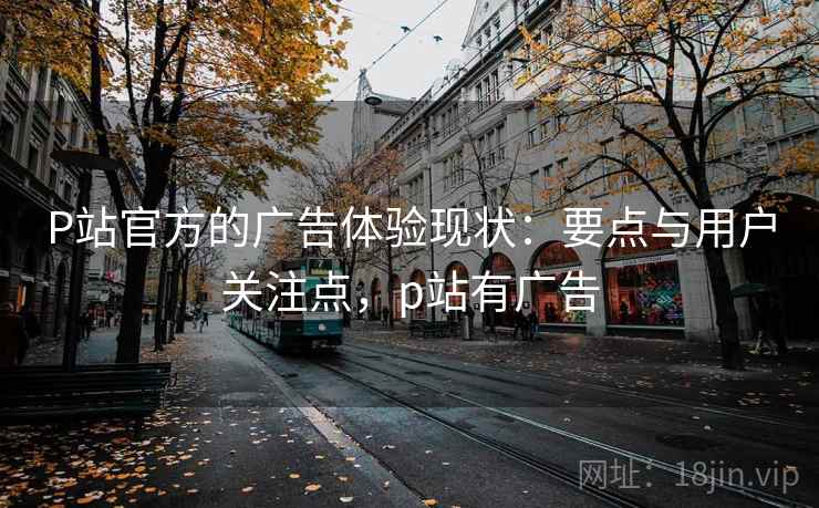P站官方的广告体验现状:要点与用户关注点,p站有广告 P站官方的广告体验现状:要点与用户关注点,p站有广告
