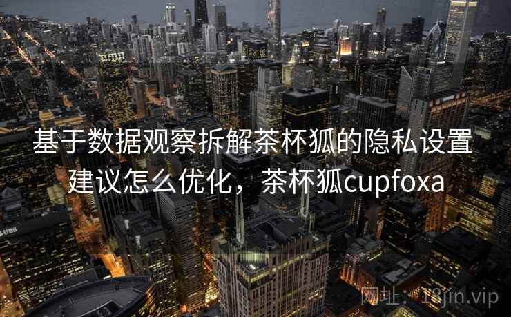 基于数据观察拆解茶杯狐的隐私设置 建议怎么优化,茶杯狐cupfoxa 基于数据观察拆解茶杯狐的隐私设置 建议怎么优化,茶杯狐cupfoxa