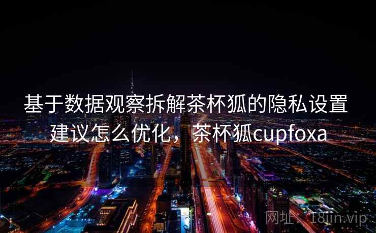 基于数据观察拆解茶杯狐的隐私设置 建议怎么优化,茶杯狐cupfoxa 基于数据观察拆解茶杯狐的隐私设置 建议怎么优化,茶杯狐cupfoxa