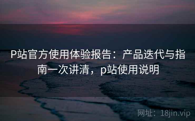 P站官方使用体验报告:产品迭代与指南一次讲清,p站使用说明 P站官方使用体验报告:产品迭代与指南一次讲清,p站使用说明