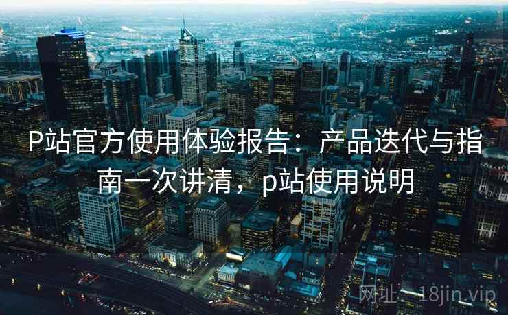 P站官方使用体验报告:产品迭代与指南一次讲清,p站使用说明 P站官方使用体验报告:产品迭代与指南一次讲清,p站使用说明
