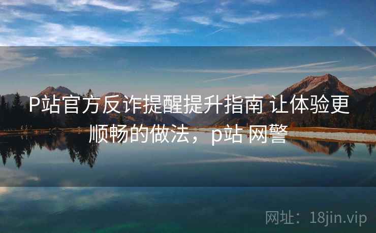 P站官方反诈提醒提升指南 让体验更顺畅的做法，p站 网警