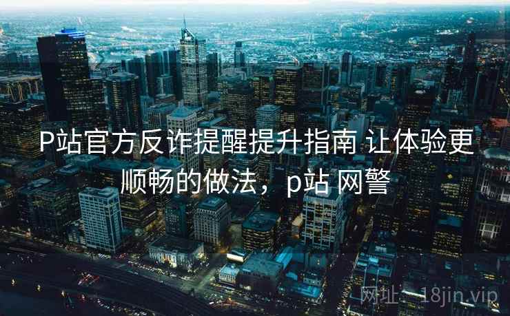 P站官方反诈提醒提升指南 让体验更顺畅的做法，p站 网警