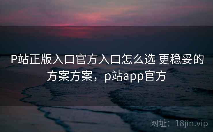 P站正版入口官方入口怎么选 更稳妥的方案方案，p站app官方