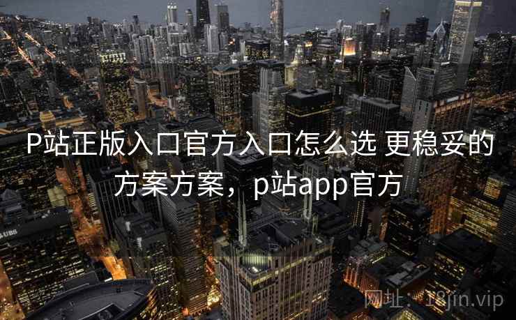 P站正版入口官方入口怎么选 更稳妥的方案方案，p站app官方
