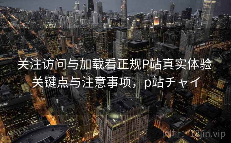 关注访问与加载看正规P站真实体验 关键点与注意事项,p站チャイ 关注访问与加载看正规P站真实体验 关键点与注意事项,p站チャイ